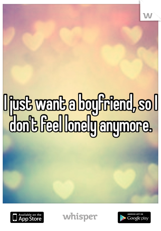 I just want a boyfriend, so I don't feel lonely anymore. 