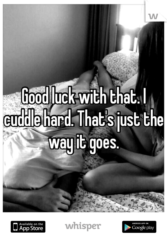 Good luck with that. I cuddle hard. That's just the way it goes. 