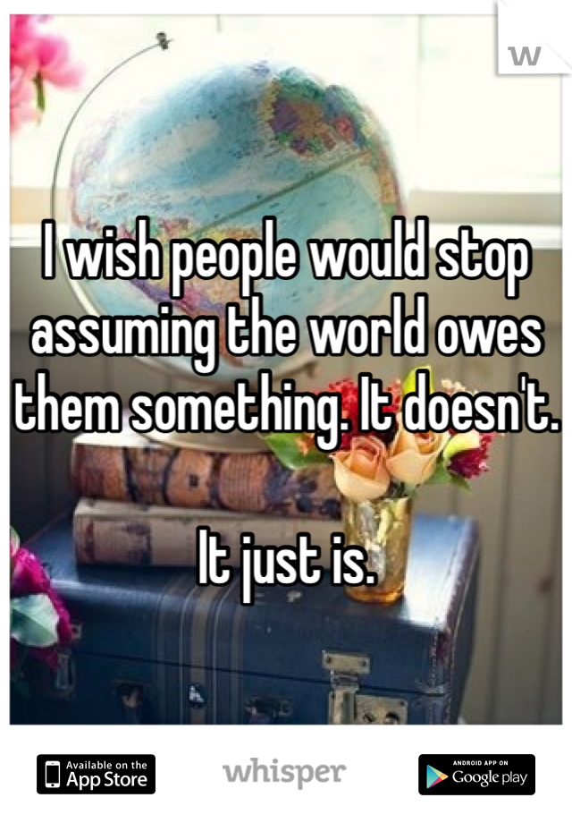 I wish people would stop assuming the world owes them something. It doesn't. 

It just is.