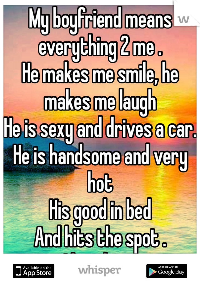My boyfriend means everything 2 me . 
He makes me smile, he makes me laugh
He is sexy and drives a car. 
He is handsome and very hot
His good in bed 
And hits the spot . 
I love him-