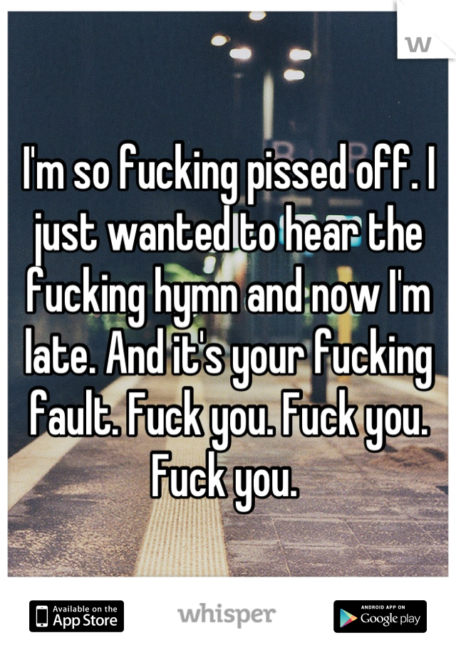 I'm so fucking pissed off. I just wanted to hear the fucking hymn and now I'm late. And it's your fucking fault. Fuck you. Fuck you. Fuck you. 