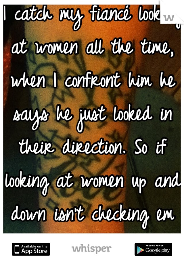 I catch my fiancé looking at women all the time, when I confront him he says he just looked in their direction. So if looking at women up and down isn't checking em out, idk what is????