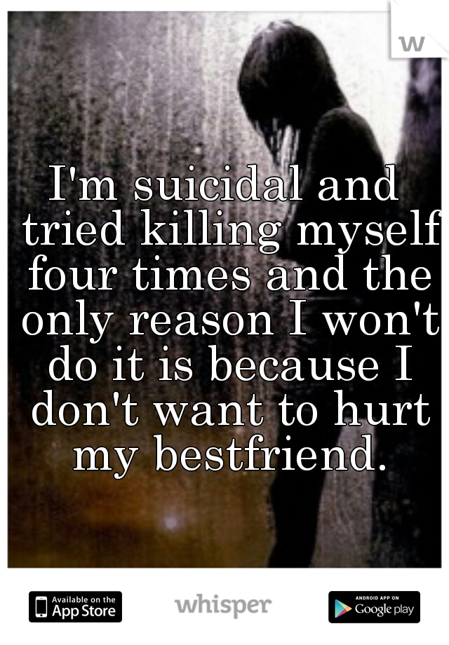 I'm suicidal and tried killing myself four times and the only reason I won't do it is because I don't want to hurt my bestfriend.