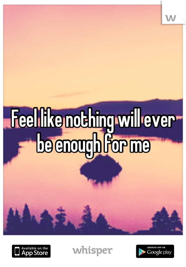 Feel like nothing will ever be enough for me