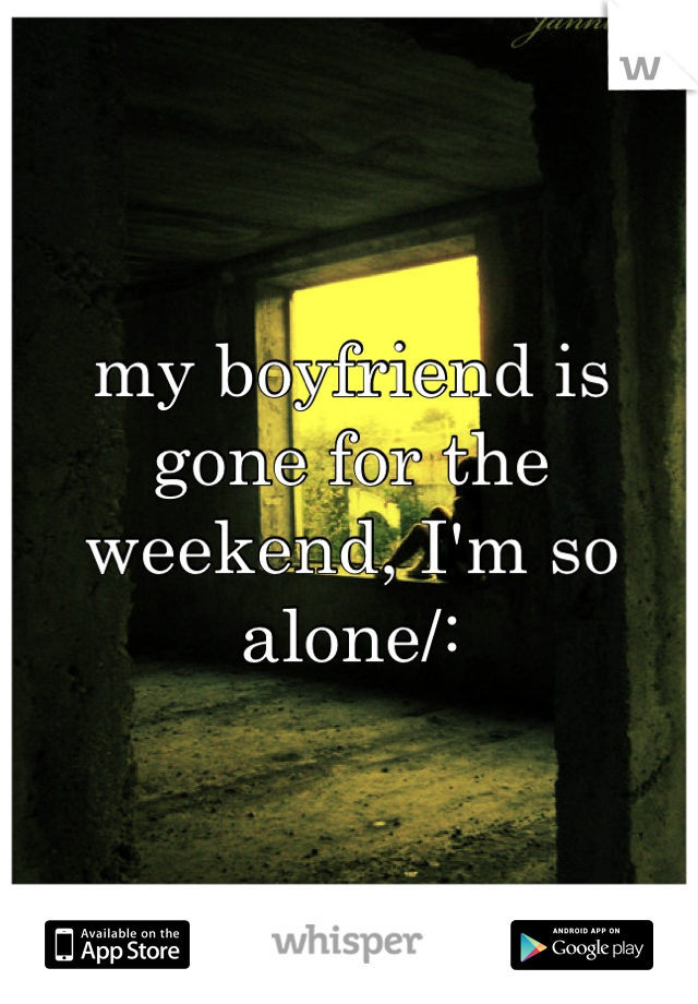 my boyfriend is gone for the weekend, I'm so alone/:
