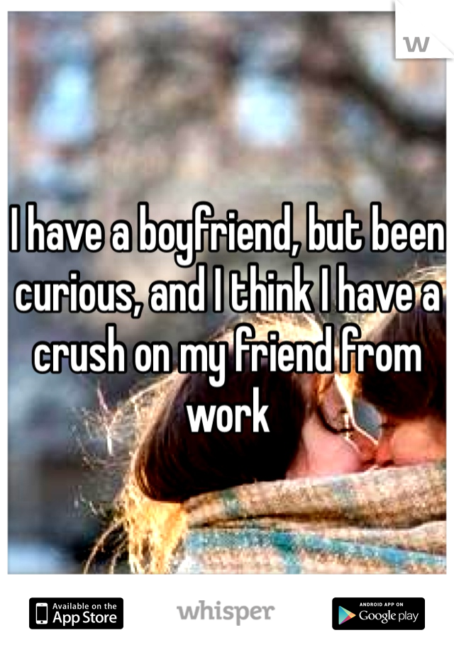 I have a boyfriend, but been curious, and I think I have a crush on my friend from work 