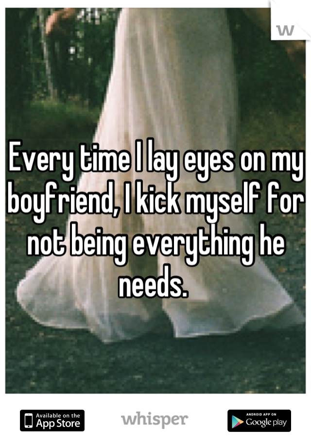 Every time I lay eyes on my boyfriend, I kick myself for not being everything he needs. 