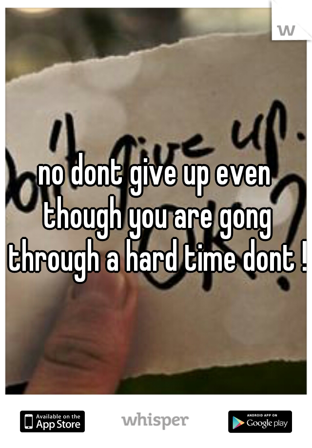 no dont give up even though you are gong through a hard time dont !