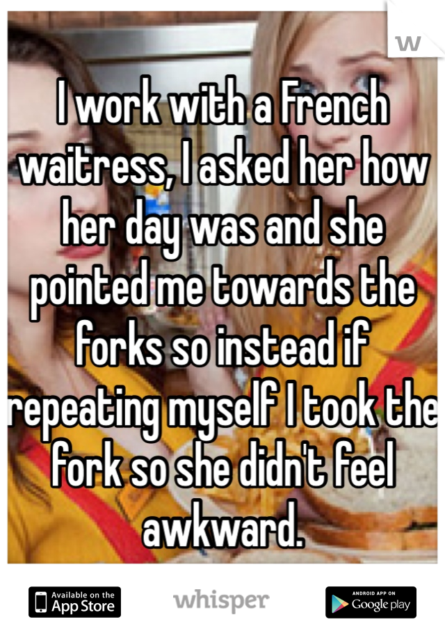 I work with a French waitress, I asked her how her day was and she pointed me towards the forks so instead if repeating myself I took the fork so she didn't feel awkward. 