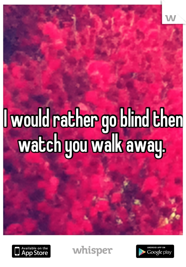 I would rather go blind then watch you walk away. 