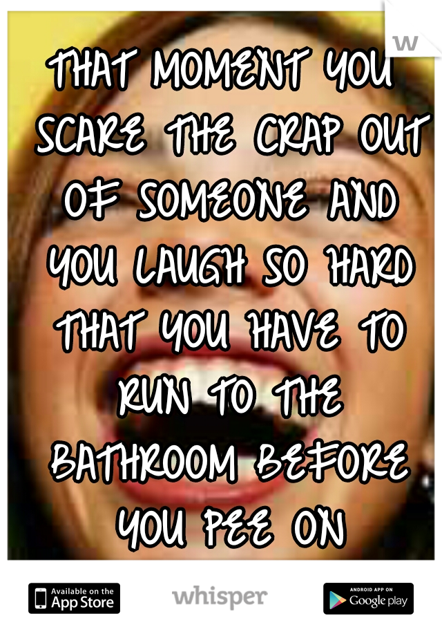 THAT MOMENT YOU SCARE THE CRAP OUT OF SOMEONE AND YOU LAUGH SO HARD THAT YOU HAVE TO RUN TO THE BATHROOM BEFORE YOU PEE ON YOURSELF !!!