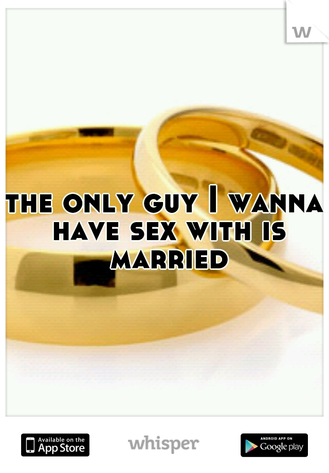 the only guy I wanna have sex with is married