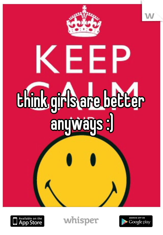 think girls are better anyways :)