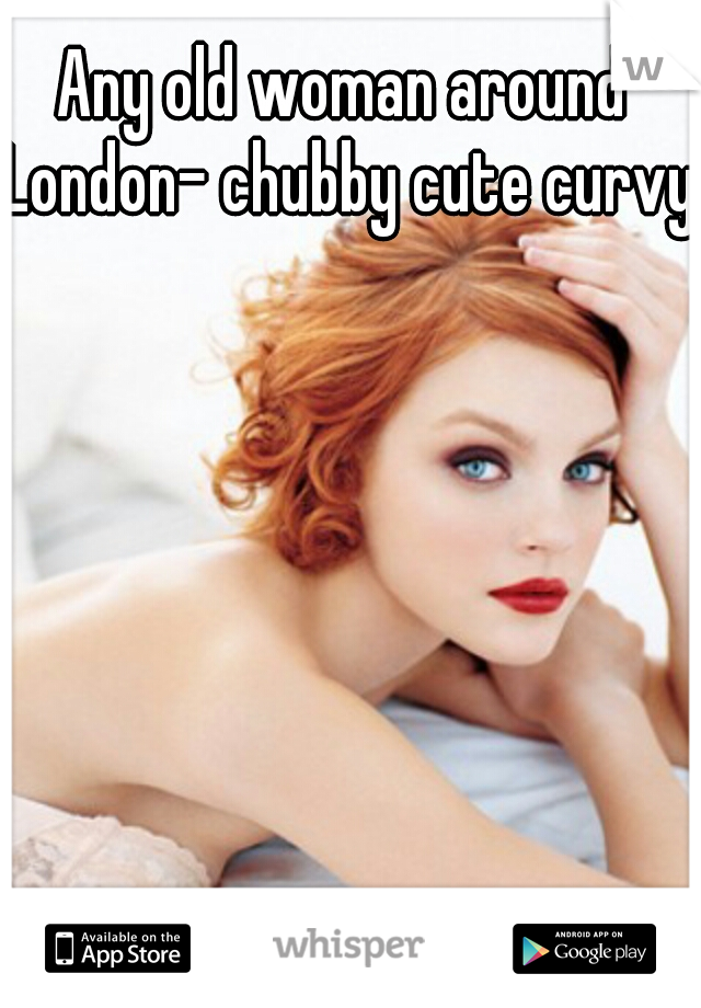 Any old woman around London- chubby cute curvy!
