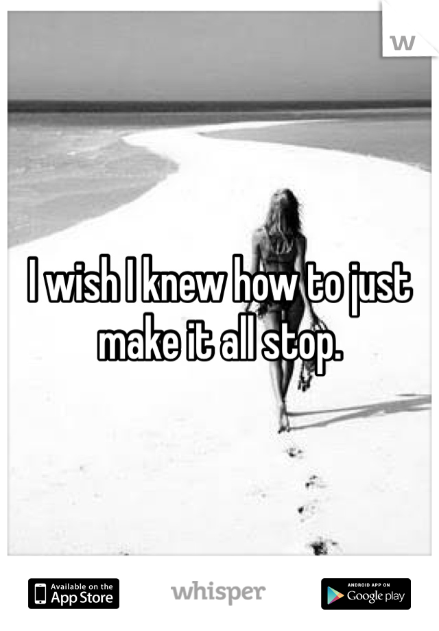 I wish I knew how to just make it all stop.