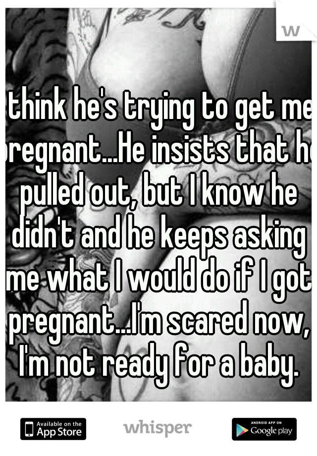 I think he's trying to get me pregnant...He insists that he pulled out, but I know he didn't and he keeps asking me what I would do if I got pregnant...I'm scared now, I'm not ready for a baby.