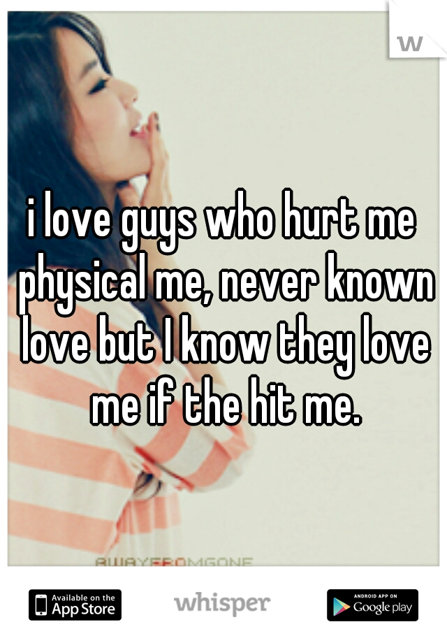 i love guys who hurt me physical me, never known love but I know they love me if the hit me.