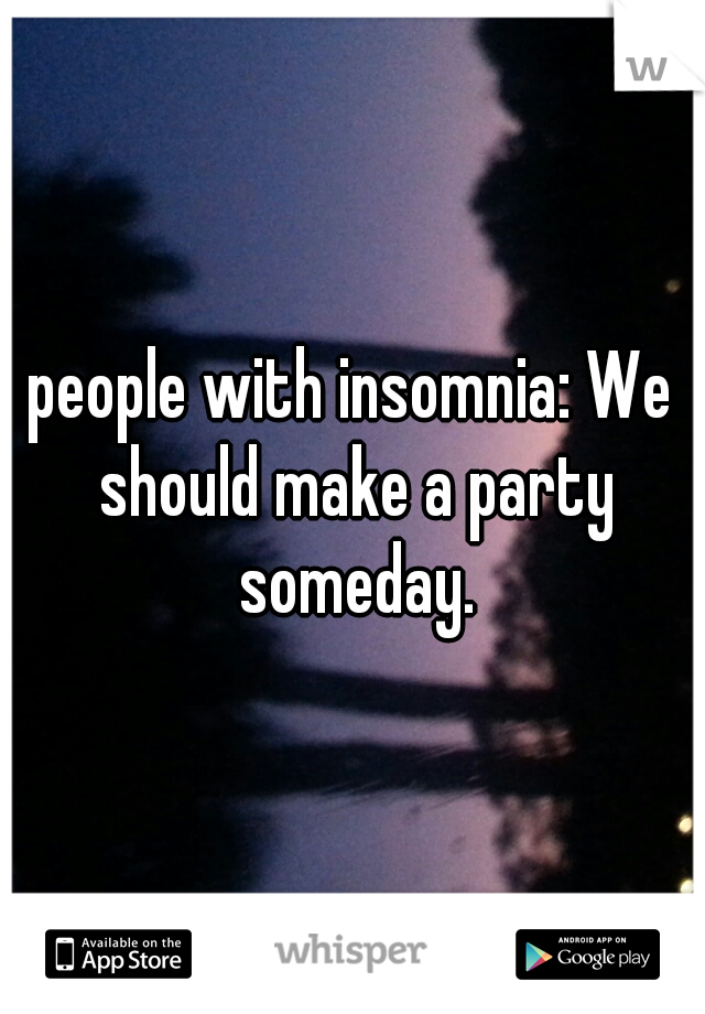 people with insomnia: We should make a party someday.