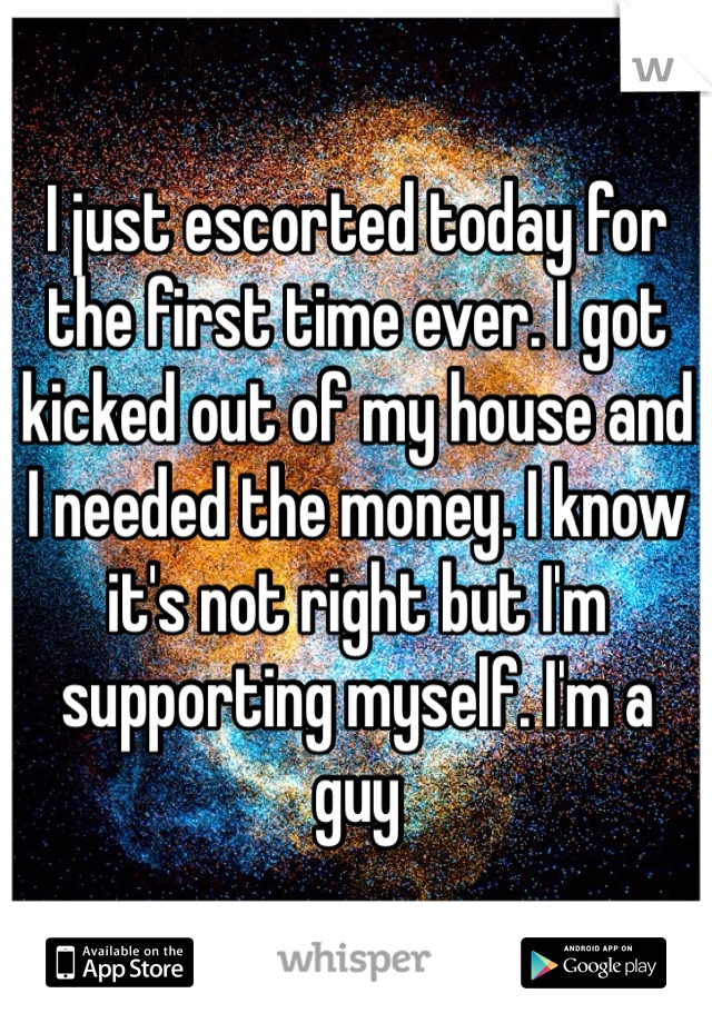 I just escorted today for the first time ever. I got kicked out of my house and I needed the money. I know it's not right but I'm supporting myself. I'm a guy 