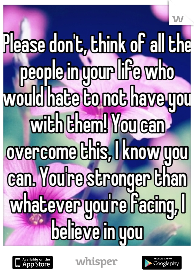 Please don't, think of all the people in your life who would hate to not have you with them! You can overcome this, I know you can. You're stronger than whatever you're facing, I believe in you
