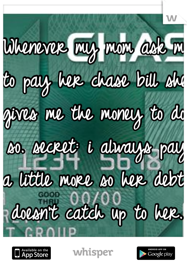Whenever my mom ask me to pay her chase bill she gives me the money to do so. secret: i always pay a little more so her debt doesn't catch up to her.