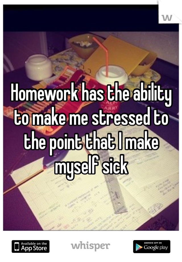 Homework has the ability to make me stressed to the point that I make myself sick 