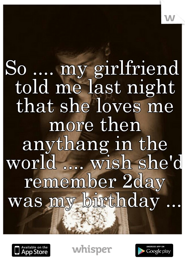 So .... my girlfriend told me last night that she loves me more then anythang in the world .... wish she'd remember 2day was my birthday ...