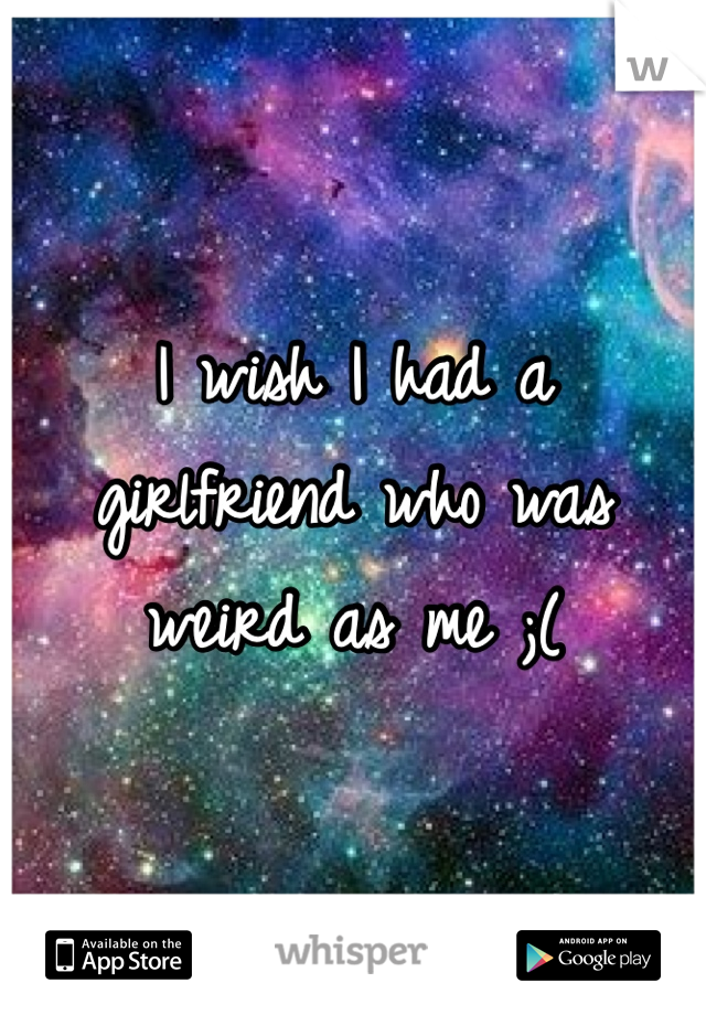 I wish I had a girlfriend who was weird as me ;(