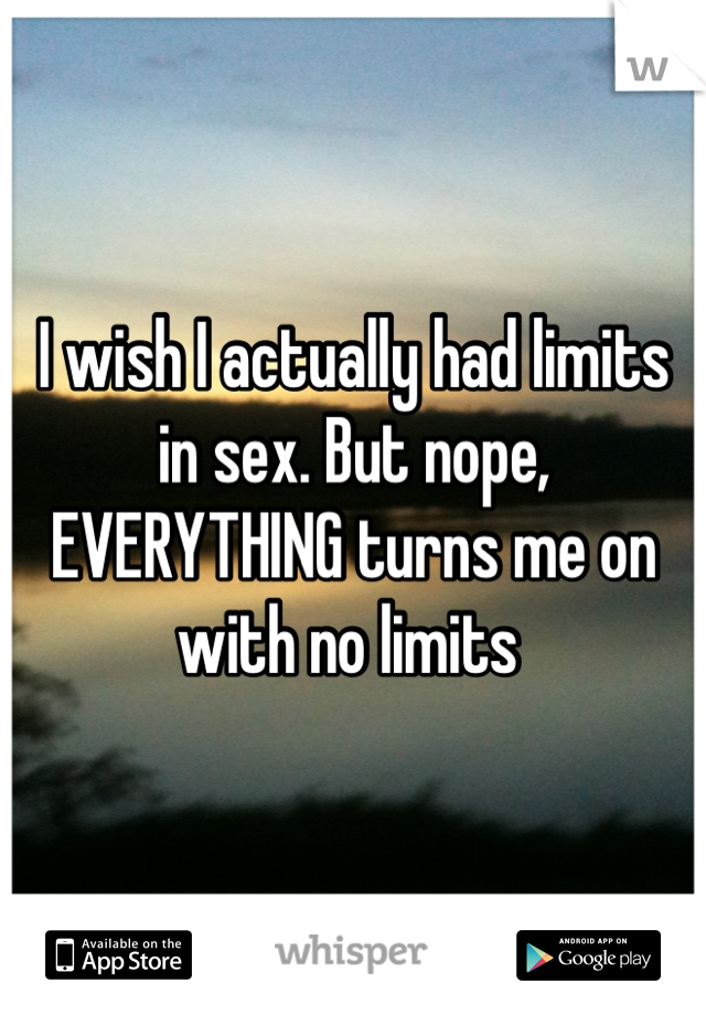 I wish I actually had limits in sex. But nope, EVERYTHING turns me on with no limits 
