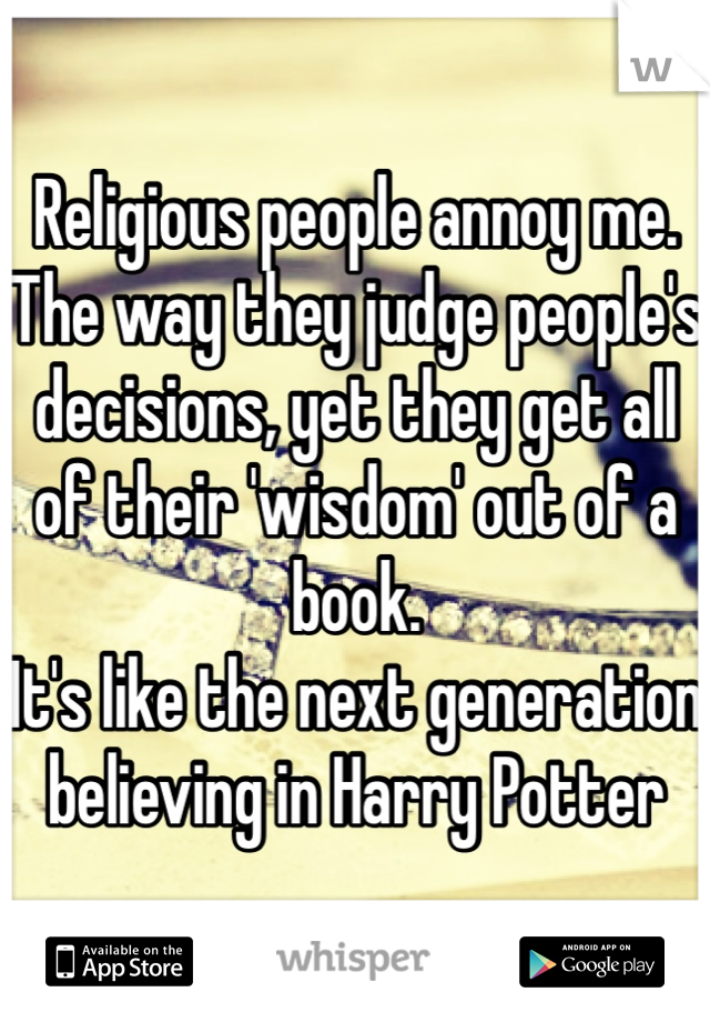 Religious people annoy me.
The way they judge people's decisions, yet they get all of their 'wisdom' out of a book.
It's like the next generation believing in Harry Potter 
