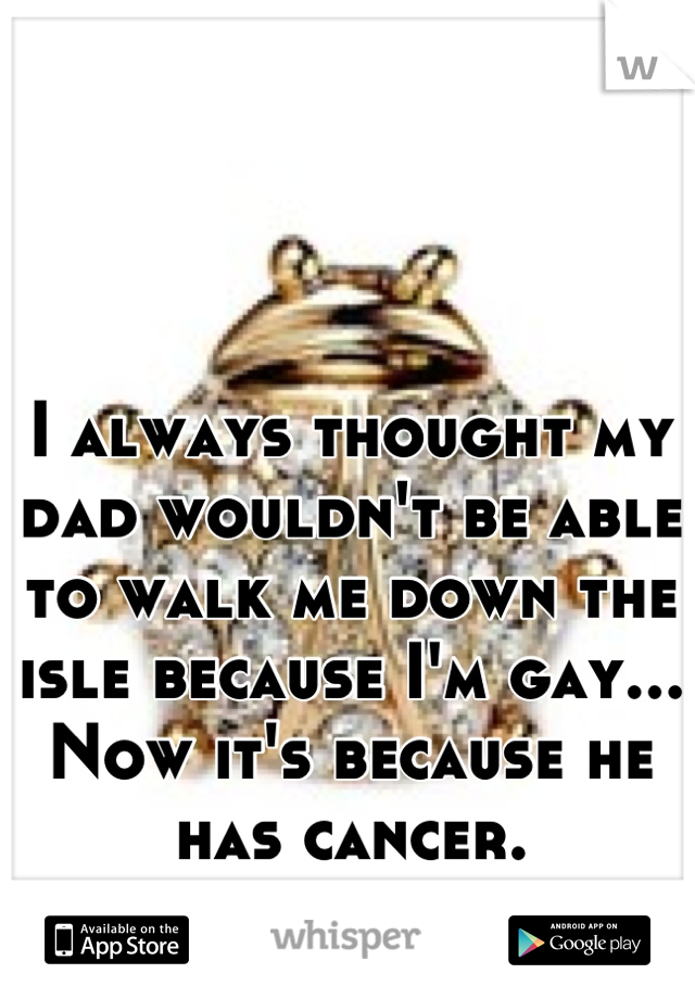 I always thought my dad wouldn't be able to walk me down the isle because I'm gay...
Now it's because he has cancer.