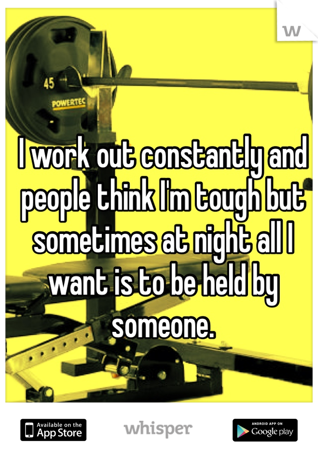 I work out constantly and people think I'm tough but sometimes at night all I want is to be held by someone. 