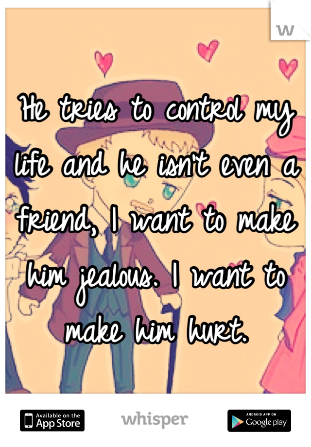 He tries to control my life and he isn't even a friend, I want to make him jealous. I want to make him hurt.