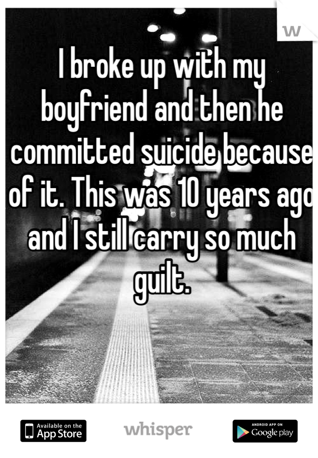 I broke up with my boyfriend and then he committed suicide because of it. This was 10 years ago and I still carry so much guilt. 