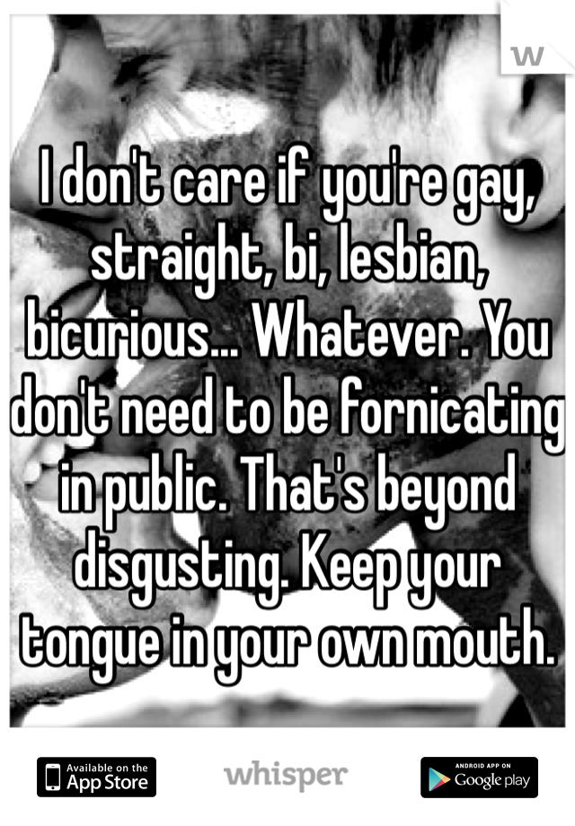I don't care if you're gay, straight, bi, lesbian, bicurious... Whatever. You don't need to be fornicating in public. That's beyond disgusting. Keep your tongue in your own mouth. 