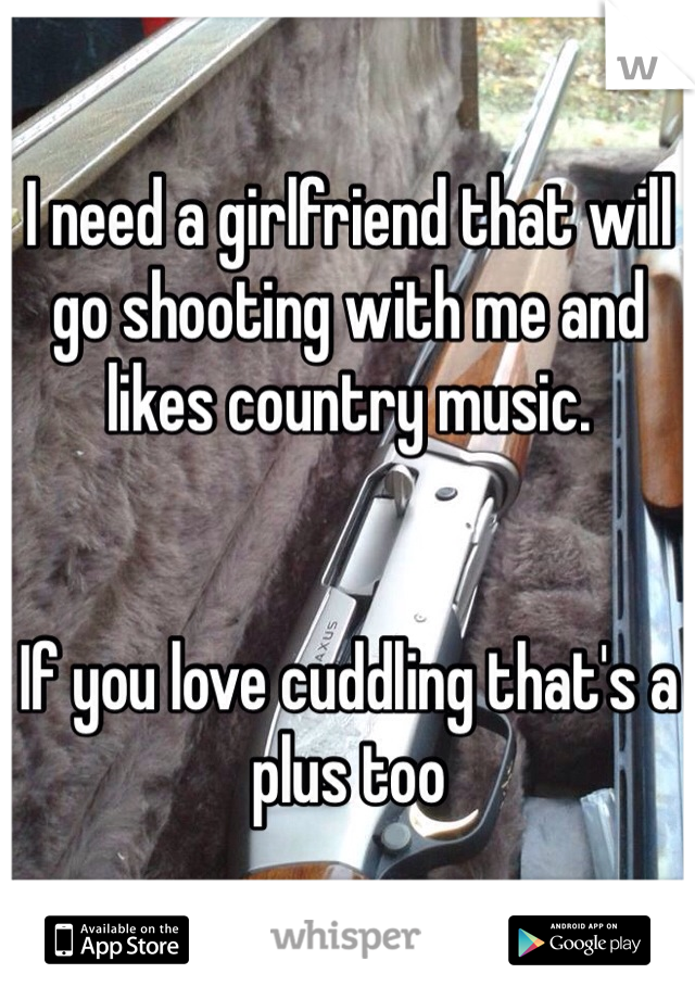 I need a girlfriend that will go shooting with me and likes country music.


If you love cuddling that's a plus too