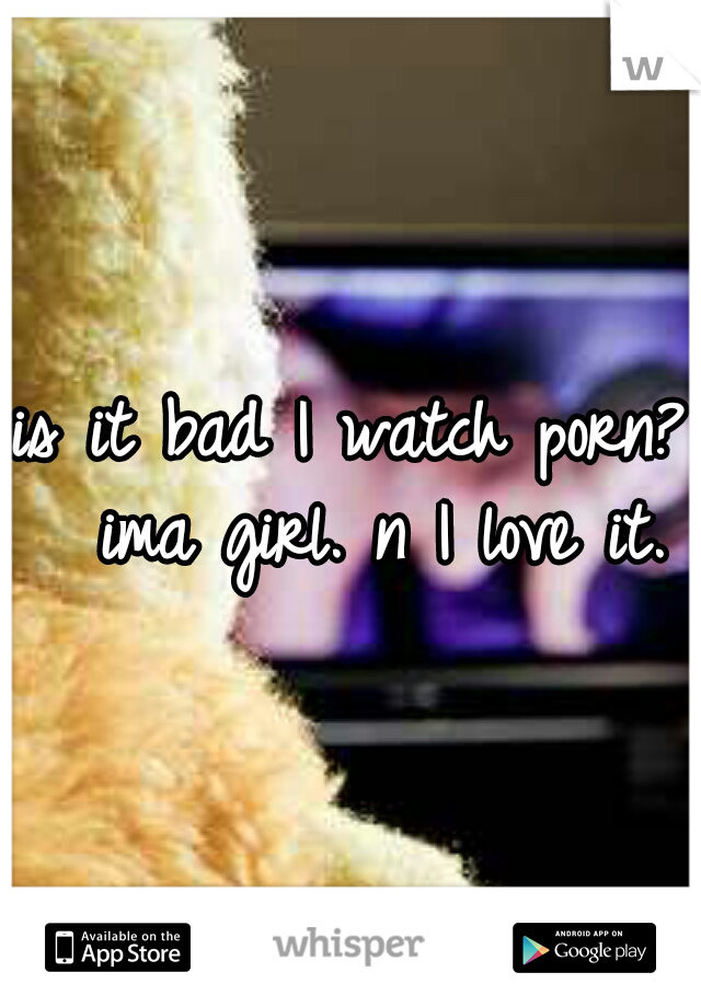 is it bad I watch porn? 
ima girl. n I love it.