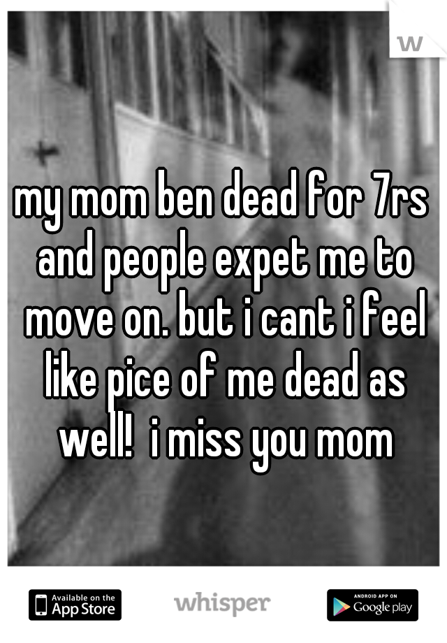 my mom ben dead for 7rs and people expet me to move on. but i cant i feel like pice of me dead as well!  i miss you mom