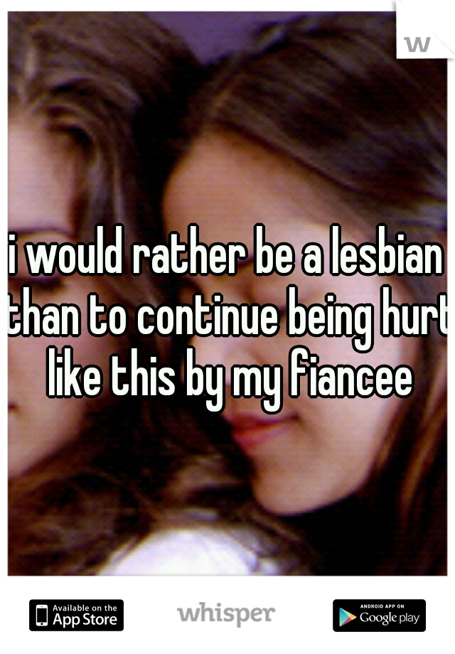 i would rather be a lesbian than to continue being hurt like this by my fiancee