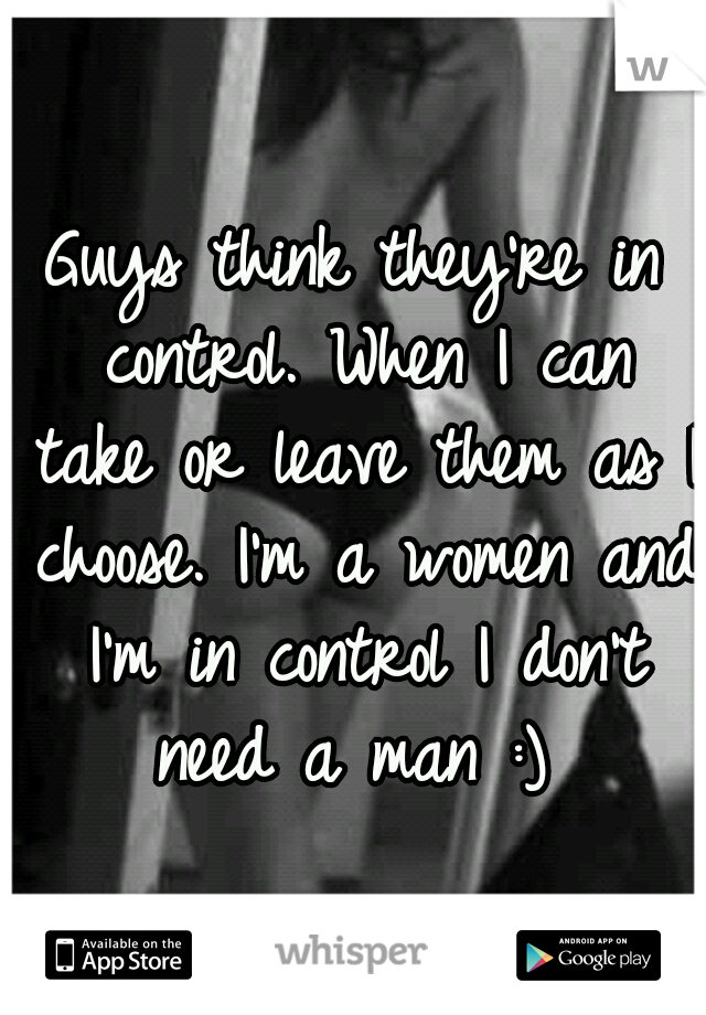 Guys think they're in control. When I can take or leave them as I choose. I'm a women and I'm in control I don't need a man :) 