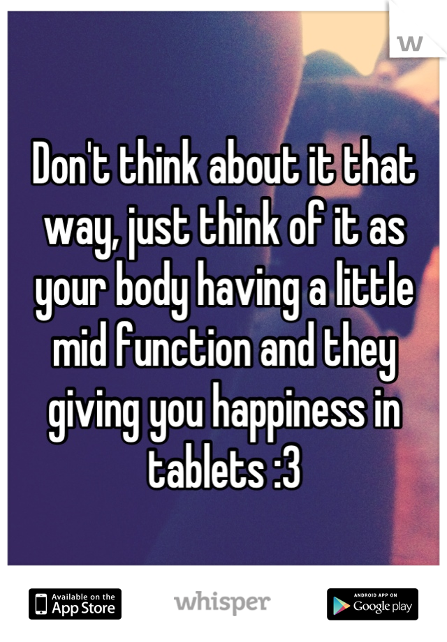 Don't think about it that way, just think of it as your body having a little mid function and they giving you happiness in tablets :3