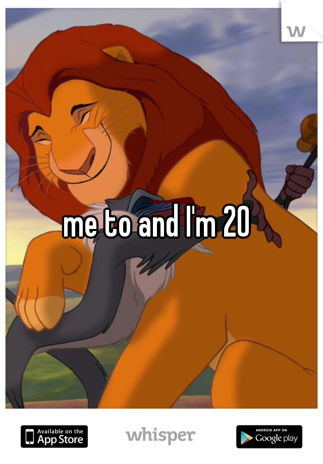 me to and I'm 20 