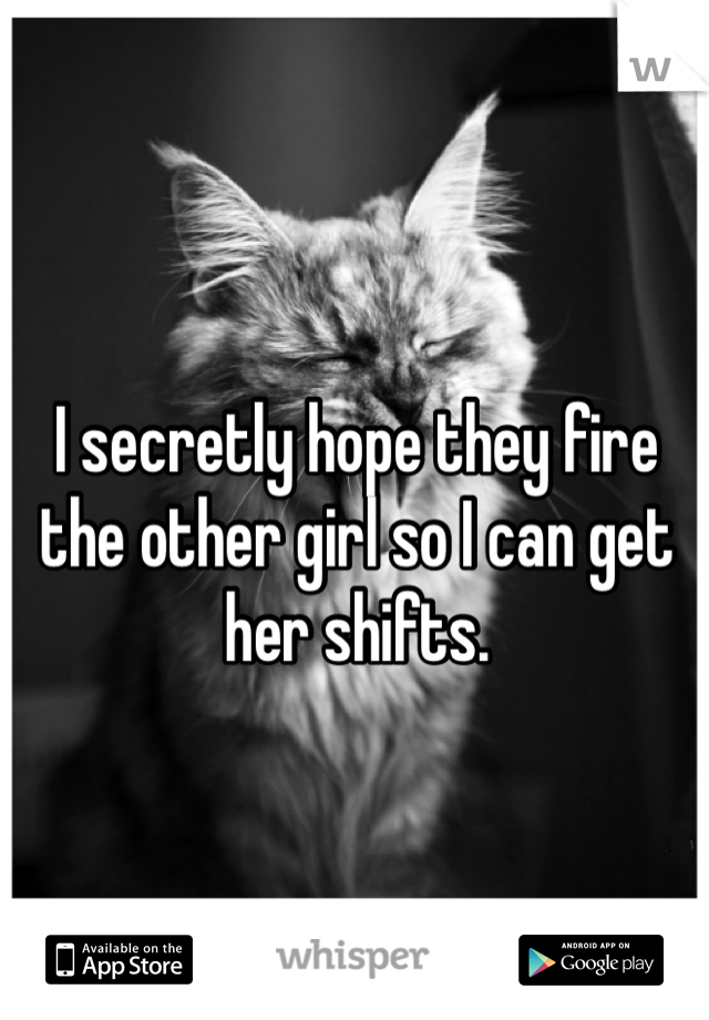 I secretly hope they fire the other girl so I can get her shifts. 
