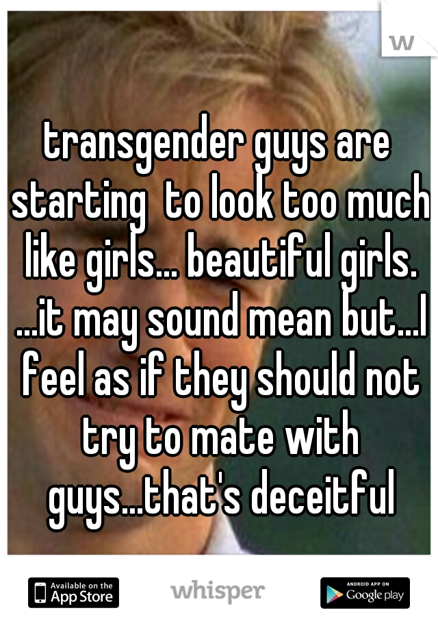 transgender guys are starting  to look too much like girls... beautiful girls. ...it may sound mean but...I feel as if they should not try to mate with guys...that's deceitful