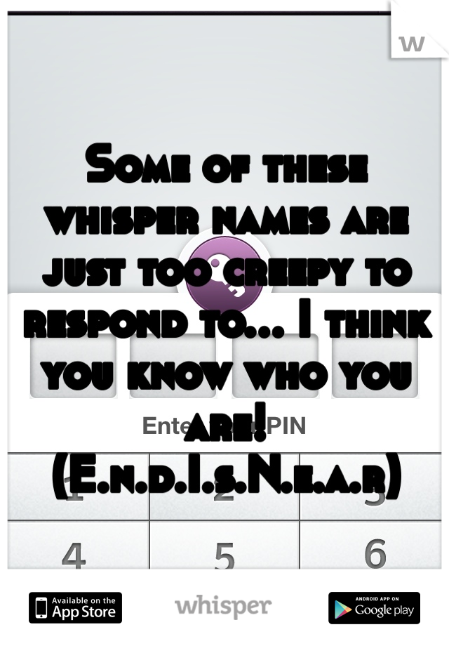 Some of these whisper names are just too creepy to respond to... I think you know who you are! (E.n.d.I.s.N.e.a.r)