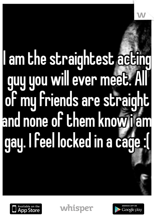 I am the straightest acting guy you will ever meet. All of my friends are straight and none of them know i am gay. I feel locked in a cage :(