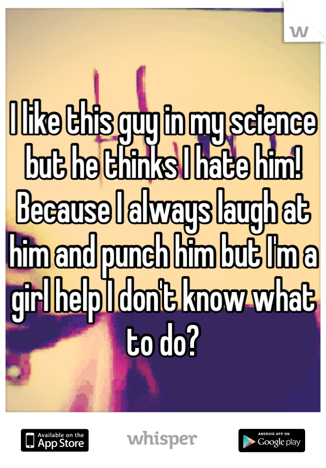I like this guy in my science but he thinks I hate him! Because I always laugh at him and punch him but I'm a girl help I don't know what to do?