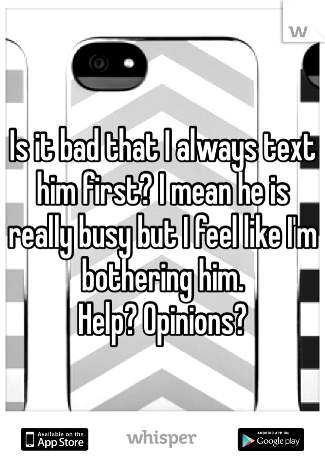 Is it bad that I always text him first? I mean he is really busy but I feel like I'm bothering him. 
Help? Opinions? 