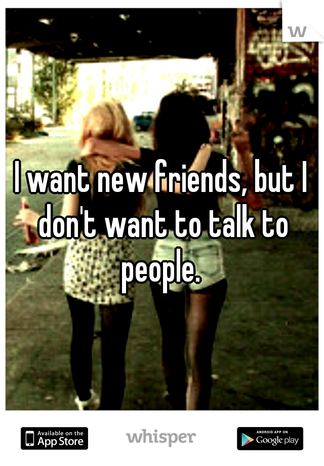 I want new friends, but I don't want to talk to people. 