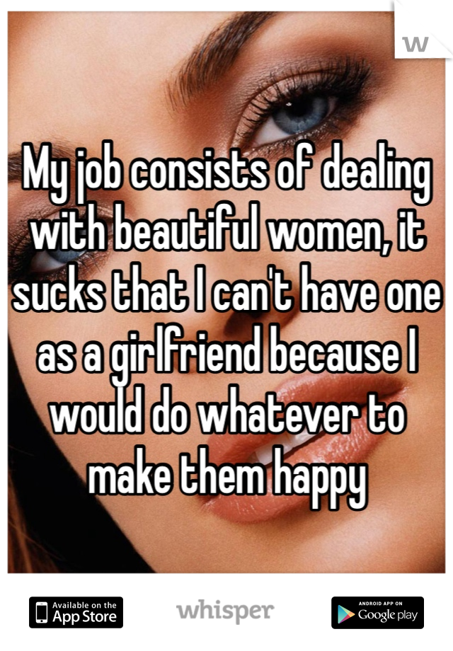 My job consists of dealing with beautiful women, it sucks that I can't have one as a girlfriend because I would do whatever to make them happy